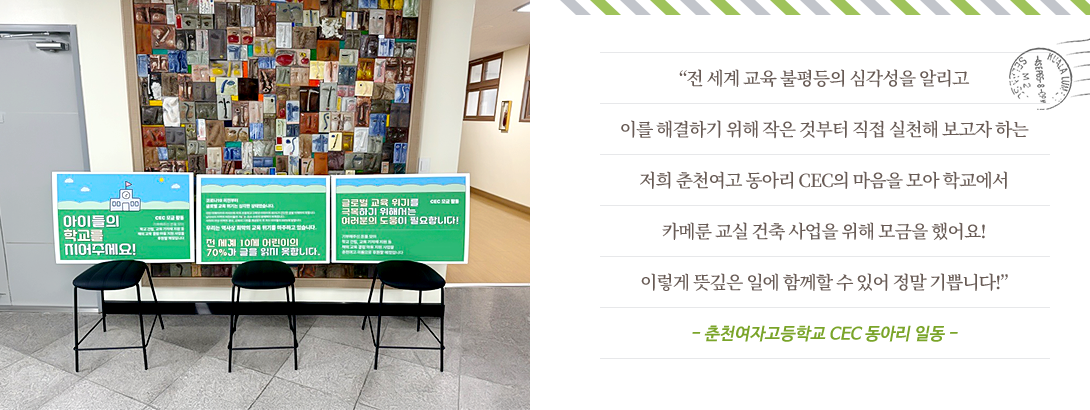“전 세계 교육 불평등의 심각성을 알리고 이를 해결하기 위해 작은 것부터 직접 실천해 보고자 하는 저희 춘천여고 동아리 CEC의 마음을 모아 학교에서 카메룬 교실 건축 사업을 위해 모금을 했어요! 이렇게 뜻깊은 일에 함께할 수 있어 정말 기쁩니다!”